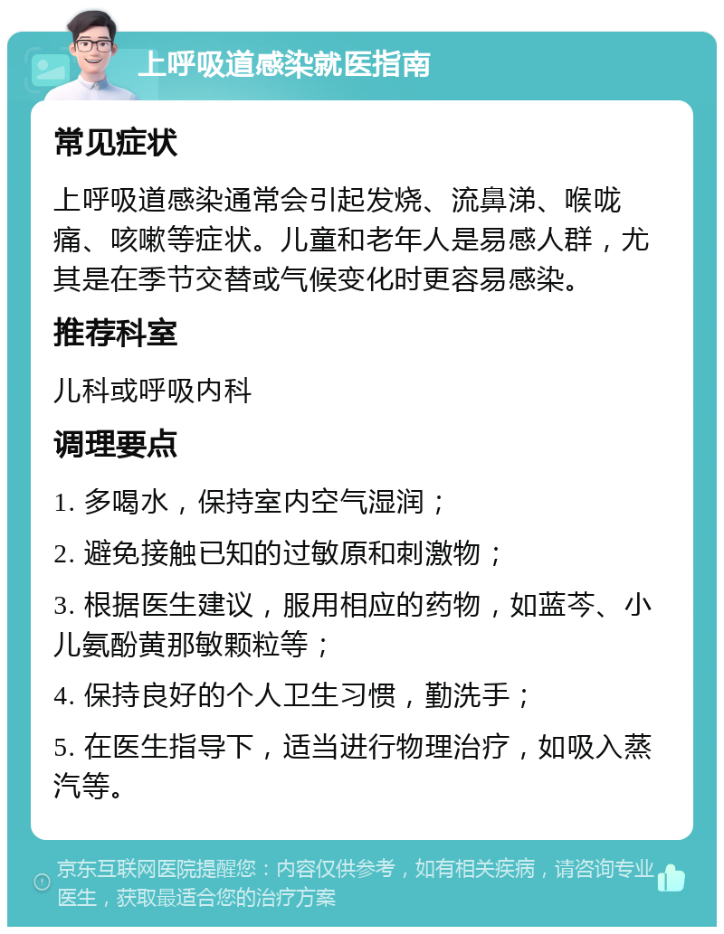 上呼吸道感染就医指南 常见症状 上呼吸道感染通常会引起发烧、流鼻涕、喉咙痛、咳嗽等症状。儿童和老年人是易感人群，尤其是在季节交替或气候变化时更容易感染。 推荐科室 儿科或呼吸内科 调理要点 1. 多喝水，保持室内空气湿润； 2. 避免接触已知的过敏原和刺激物； 3. 根据医生建议，服用相应的药物，如蓝芩、小儿氨酚黄那敏颗粒等； 4. 保持良好的个人卫生习惯，勤洗手； 5. 在医生指导下，适当进行物理治疗，如吸入蒸汽等。