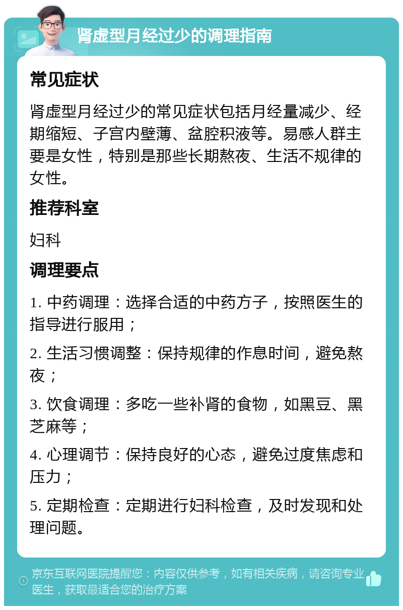 肾虚型月经过少的调理指南 常见症状 肾虚型月经过少的常见症状包括月经量减少、经期缩短、子宫内壁薄、盆腔积液等。易感人群主要是女性，特别是那些长期熬夜、生活不规律的女性。 推荐科室 妇科 调理要点 1. 中药调理：选择合适的中药方子，按照医生的指导进行服用； 2. 生活习惯调整：保持规律的作息时间，避免熬夜； 3. 饮食调理：多吃一些补肾的食物，如黑豆、黑芝麻等； 4. 心理调节：保持良好的心态，避免过度焦虑和压力； 5. 定期检查：定期进行妇科检查，及时发现和处理问题。