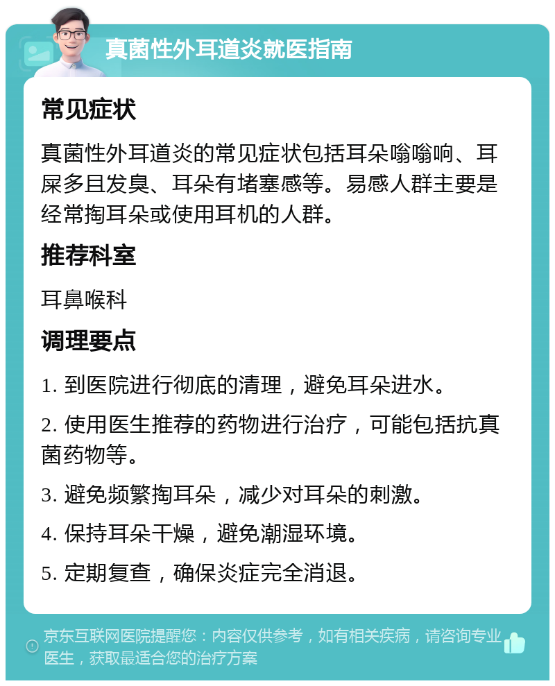 真菌性外耳道炎就医指南 常见症状 真菌性外耳道炎的常见症状包括耳朵嗡嗡响、耳屎多且发臭、耳朵有堵塞感等。易感人群主要是经常掏耳朵或使用耳机的人群。 推荐科室 耳鼻喉科 调理要点 1. 到医院进行彻底的清理，避免耳朵进水。 2. 使用医生推荐的药物进行治疗，可能包括抗真菌药物等。 3. 避免频繁掏耳朵，减少对耳朵的刺激。 4. 保持耳朵干燥，避免潮湿环境。 5. 定期复查，确保炎症完全消退。