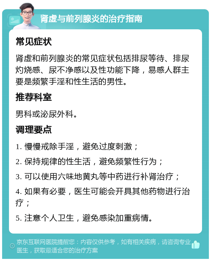 肾虚与前列腺炎的治疗指南 常见症状 肾虚和前列腺炎的常见症状包括排尿等待、排尿灼烧感、尿不净感以及性功能下降，易感人群主要是频繁手淫和性生活的男性。 推荐科室 男科或泌尿外科。 调理要点 1. 慢慢戒除手淫，避免过度刺激； 2. 保持规律的性生活，避免频繁性行为； 3. 可以使用六味地黄丸等中药进行补肾治疗； 4. 如果有必要，医生可能会开具其他药物进行治疗； 5. 注意个人卫生，避免感染加重病情。