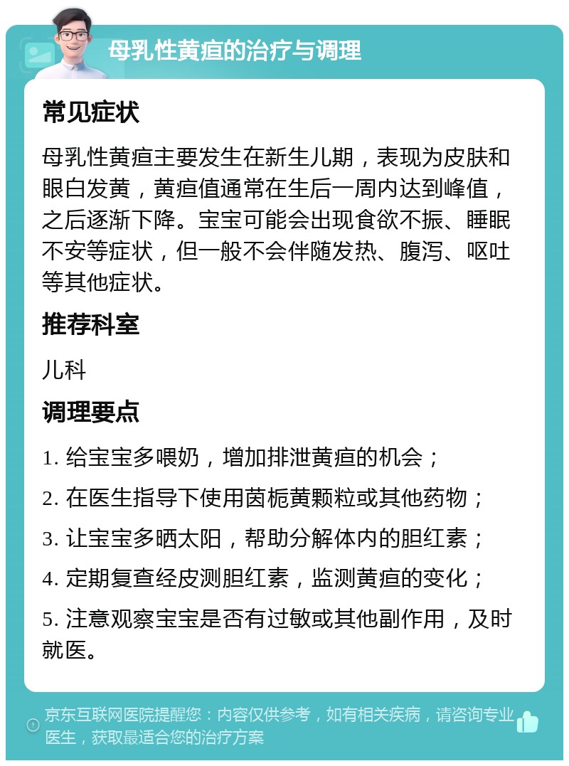 母乳性黄疸的治疗与调理 常见症状 母乳性黄疸主要发生在新生儿期，表现为皮肤和眼白发黄，黄疸值通常在生后一周内达到峰值，之后逐渐下降。宝宝可能会出现食欲不振、睡眠不安等症状，但一般不会伴随发热、腹泻、呕吐等其他症状。 推荐科室 儿科 调理要点 1. 给宝宝多喂奶，增加排泄黄疸的机会； 2. 在医生指导下使用茵栀黄颗粒或其他药物； 3. 让宝宝多晒太阳，帮助分解体内的胆红素； 4. 定期复查经皮测胆红素，监测黄疸的变化； 5. 注意观察宝宝是否有过敏或其他副作用，及时就医。