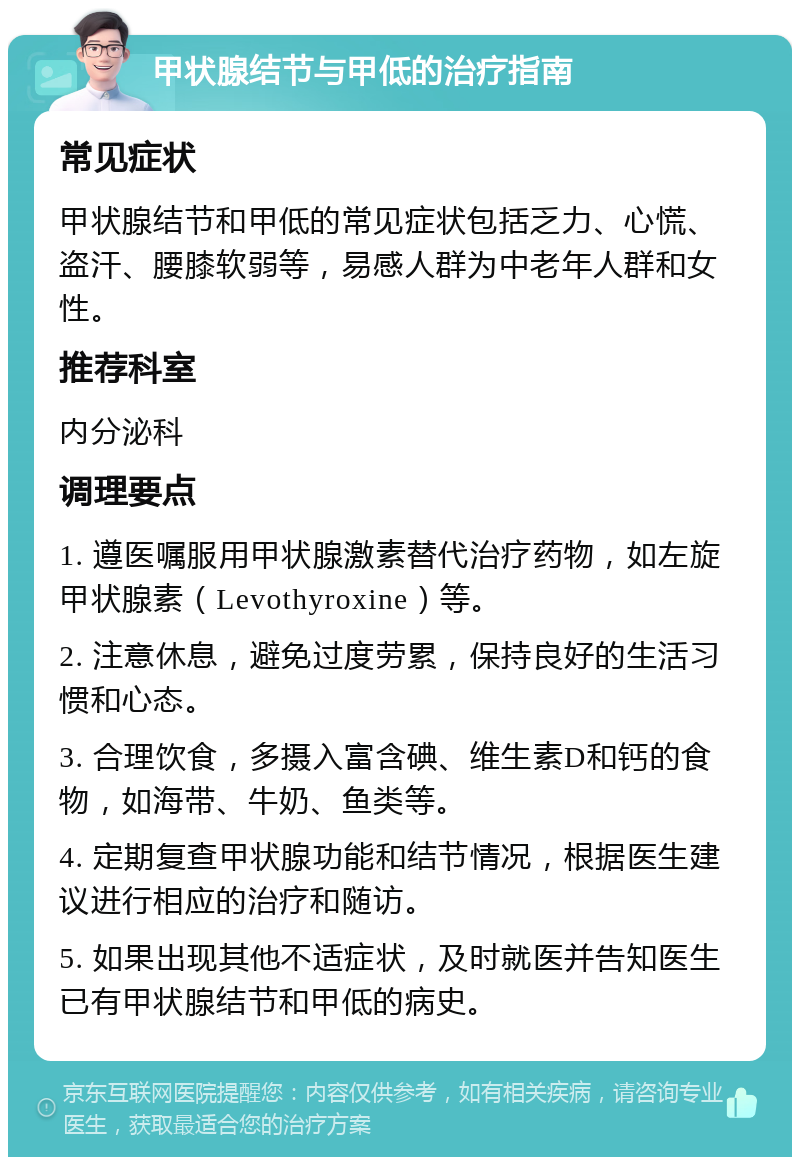 甲状腺结节与甲低的治疗指南 常见症状 甲状腺结节和甲低的常见症状包括乏力、心慌、盗汗、腰膝软弱等，易感人群为中老年人群和女性。 推荐科室 内分泌科 调理要点 1. 遵医嘱服用甲状腺激素替代治疗药物，如左旋甲状腺素（Levothyroxine）等。 2. 注意休息，避免过度劳累，保持良好的生活习惯和心态。 3. 合理饮食，多摄入富含碘、维生素D和钙的食物，如海带、牛奶、鱼类等。 4. 定期复查甲状腺功能和结节情况，根据医生建议进行相应的治疗和随访。 5. 如果出现其他不适症状，及时就医并告知医生已有甲状腺结节和甲低的病史。