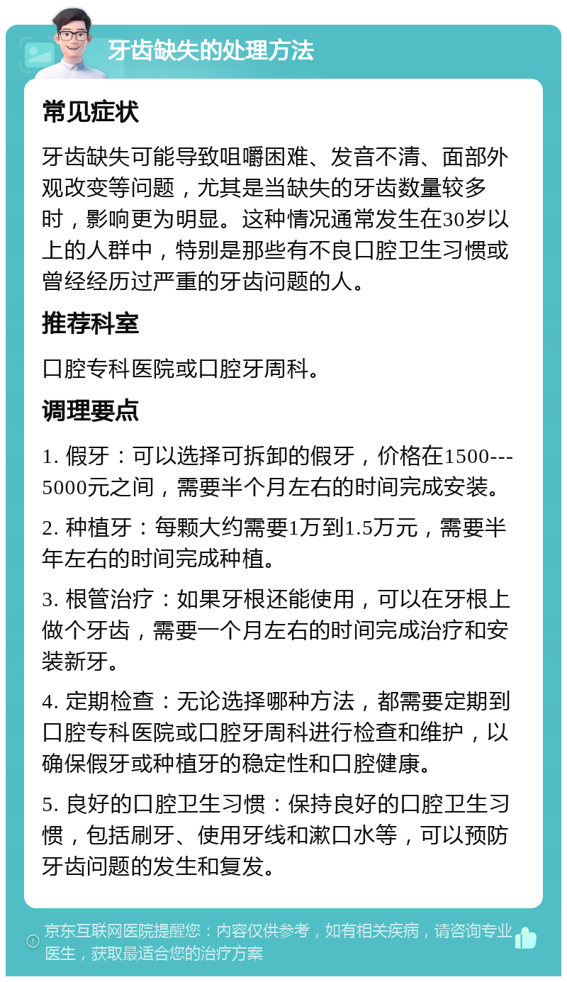 牙齿缺失的处理方法 常见症状 牙齿缺失可能导致咀嚼困难、发音不清、面部外观改变等问题，尤其是当缺失的牙齿数量较多时，影响更为明显。这种情况通常发生在30岁以上的人群中，特别是那些有不良口腔卫生习惯或曾经经历过严重的牙齿问题的人。 推荐科室 口腔专科医院或口腔牙周科。 调理要点 1. 假牙：可以选择可拆卸的假牙，价格在1500---5000元之间，需要半个月左右的时间完成安装。 2. 种植牙：每颗大约需要1万到1.5万元，需要半年左右的时间完成种植。 3. 根管治疗：如果牙根还能使用，可以在牙根上做个牙齿，需要一个月左右的时间完成治疗和安装新牙。 4. 定期检查：无论选择哪种方法，都需要定期到口腔专科医院或口腔牙周科进行检查和维护，以确保假牙或种植牙的稳定性和口腔健康。 5. 良好的口腔卫生习惯：保持良好的口腔卫生习惯，包括刷牙、使用牙线和漱口水等，可以预防牙齿问题的发生和复发。