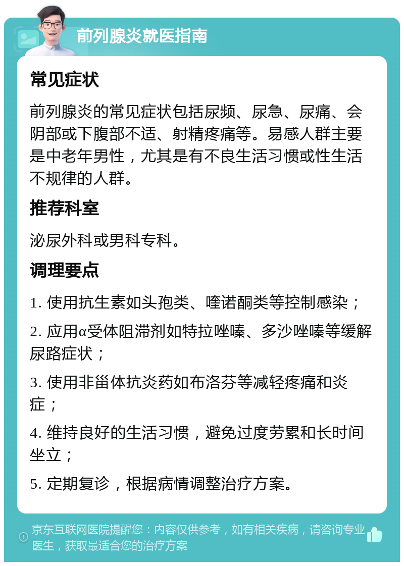 前列腺炎就医指南 常见症状 前列腺炎的常见症状包括尿频、尿急、尿痛、会阴部或下腹部不适、射精疼痛等。易感人群主要是中老年男性，尤其是有不良生活习惯或性生活不规律的人群。 推荐科室 泌尿外科或男科专科。 调理要点 1. 使用抗生素如头孢类、喹诺酮类等控制感染； 2. 应用α受体阻滞剂如特拉唑嗪、多沙唑嗪等缓解尿路症状； 3. 使用非甾体抗炎药如布洛芬等减轻疼痛和炎症； 4. 维持良好的生活习惯，避免过度劳累和长时间坐立； 5. 定期复诊，根据病情调整治疗方案。