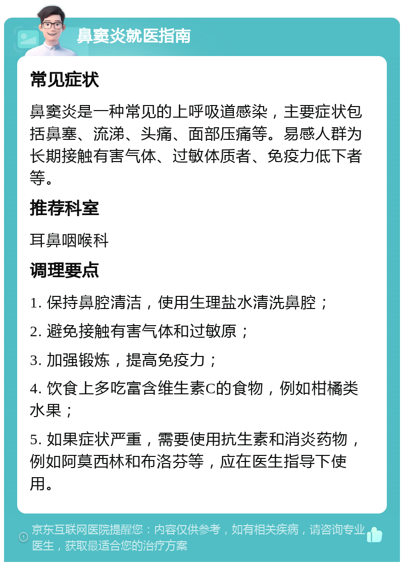 鼻窦炎就医指南 常见症状 鼻窦炎是一种常见的上呼吸道感染，主要症状包括鼻塞、流涕、头痛、面部压痛等。易感人群为长期接触有害气体、过敏体质者、免疫力低下者等。 推荐科室 耳鼻咽喉科 调理要点 1. 保持鼻腔清洁，使用生理盐水清洗鼻腔； 2. 避免接触有害气体和过敏原； 3. 加强锻炼，提高免疫力； 4. 饮食上多吃富含维生素C的食物，例如柑橘类水果； 5. 如果症状严重，需要使用抗生素和消炎药物，例如阿莫西林和布洛芬等，应在医生指导下使用。