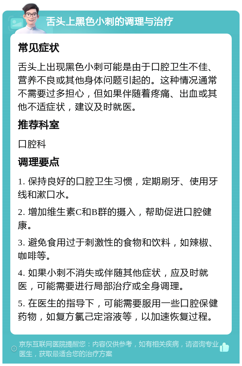 舌头上黑色小刺的调理与治疗 常见症状 舌头上出现黑色小刺可能是由于口腔卫生不佳、营养不良或其他身体问题引起的。这种情况通常不需要过多担心，但如果伴随着疼痛、出血或其他不适症状，建议及时就医。 推荐科室 口腔科 调理要点 1. 保持良好的口腔卫生习惯，定期刷牙、使用牙线和漱口水。 2. 增加维生素C和B群的摄入，帮助促进口腔健康。 3. 避免食用过于刺激性的食物和饮料，如辣椒、咖啡等。 4. 如果小刺不消失或伴随其他症状，应及时就医，可能需要进行局部治疗或全身调理。 5. 在医生的指导下，可能需要服用一些口腔保健药物，如复方氯己定溶液等，以加速恢复过程。