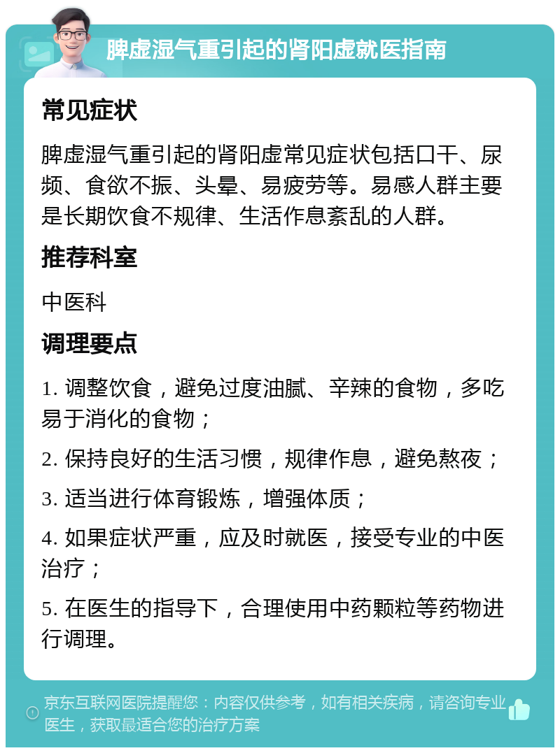 脾虚湿气重引起的肾阳虚就医指南 常见症状 脾虚湿气重引起的肾阳虚常见症状包括口干、尿频、食欲不振、头晕、易疲劳等。易感人群主要是长期饮食不规律、生活作息紊乱的人群。 推荐科室 中医科 调理要点 1. 调整饮食，避免过度油腻、辛辣的食物，多吃易于消化的食物； 2. 保持良好的生活习惯，规律作息，避免熬夜； 3. 适当进行体育锻炼，增强体质； 4. 如果症状严重，应及时就医，接受专业的中医治疗； 5. 在医生的指导下，合理使用中药颗粒等药物进行调理。