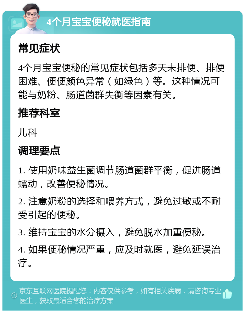 4个月宝宝便秘就医指南 常见症状 4个月宝宝便秘的常见症状包括多天未排便、排便困难、便便颜色异常（如绿色）等。这种情况可能与奶粉、肠道菌群失衡等因素有关。 推荐科室 儿科 调理要点 1. 使用奶味益生菌调节肠道菌群平衡，促进肠道蠕动，改善便秘情况。 2. 注意奶粉的选择和喂养方式，避免过敏或不耐受引起的便秘。 3. 维持宝宝的水分摄入，避免脱水加重便秘。 4. 如果便秘情况严重，应及时就医，避免延误治疗。