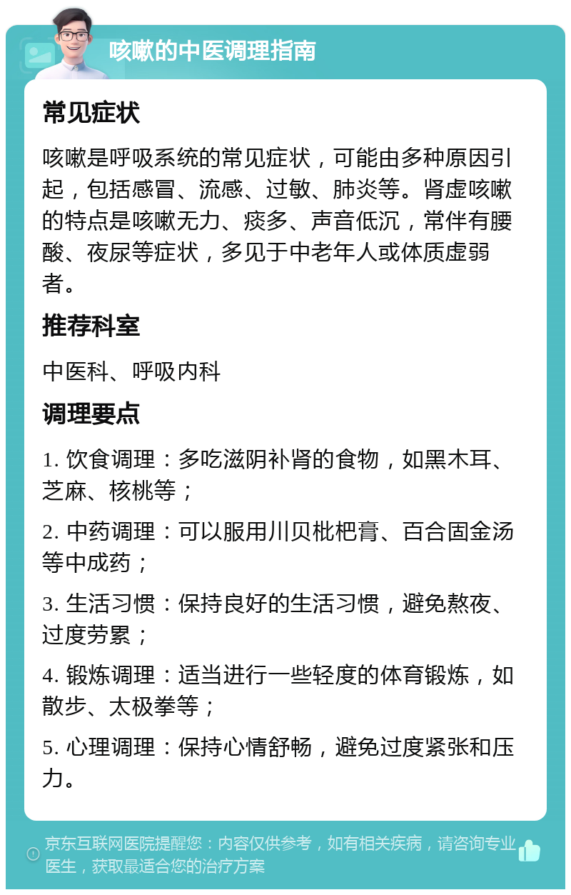 咳嗽的中医调理指南 常见症状 咳嗽是呼吸系统的常见症状，可能由多种原因引起，包括感冒、流感、过敏、肺炎等。肾虚咳嗽的特点是咳嗽无力、痰多、声音低沉，常伴有腰酸、夜尿等症状，多见于中老年人或体质虚弱者。 推荐科室 中医科、呼吸内科 调理要点 1. 饮食调理：多吃滋阴补肾的食物，如黑木耳、芝麻、核桃等； 2. 中药调理：可以服用川贝枇杷膏、百合固金汤等中成药； 3. 生活习惯：保持良好的生活习惯，避免熬夜、过度劳累； 4. 锻炼调理：适当进行一些轻度的体育锻炼，如散步、太极拳等； 5. 心理调理：保持心情舒畅，避免过度紧张和压力。