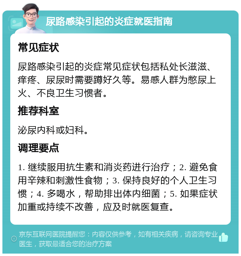 尿路感染引起的炎症就医指南 常见症状 尿路感染引起的炎症常见症状包括私处长滋滋、痒疼、尿尿时需要蹲好久等。易感人群为憋尿上火、不良卫生习惯者。 推荐科室 泌尿内科或妇科。 调理要点 1. 继续服用抗生素和消炎药进行治疗；2. 避免食用辛辣和刺激性食物；3. 保持良好的个人卫生习惯；4. 多喝水，帮助排出体内细菌；5. 如果症状加重或持续不改善，应及时就医复查。