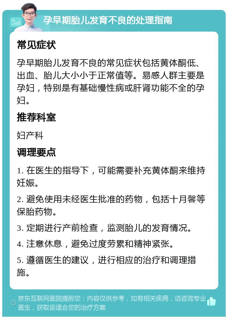 孕早期胎儿发育不良的处理指南 常见症状 孕早期胎儿发育不良的常见症状包括黄体酮低、出血、胎儿大小小于正常值等。易感人群主要是孕妇，特别是有基础慢性病或肝肾功能不全的孕妇。 推荐科室 妇产科 调理要点 1. 在医生的指导下，可能需要补充黄体酮来维持妊娠。 2. 避免使用未经医生批准的药物，包括十月馨等保胎药物。 3. 定期进行产前检查，监测胎儿的发育情况。 4. 注意休息，避免过度劳累和精神紧张。 5. 遵循医生的建议，进行相应的治疗和调理措施。