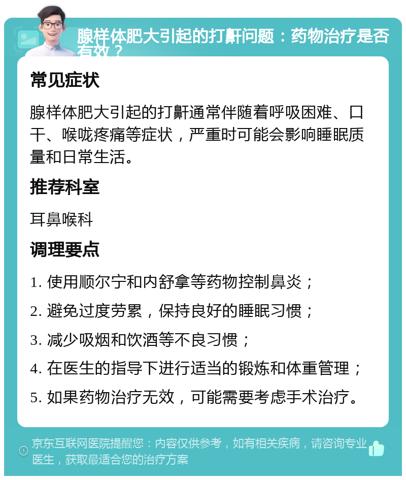 腺样体肥大引起的打鼾问题：药物治疗是否有效？ 常见症状 腺样体肥大引起的打鼾通常伴随着呼吸困难、口干、喉咙疼痛等症状，严重时可能会影响睡眠质量和日常生活。 推荐科室 耳鼻喉科 调理要点 1. 使用顺尔宁和内舒拿等药物控制鼻炎； 2. 避免过度劳累，保持良好的睡眠习惯； 3. 减少吸烟和饮酒等不良习惯； 4. 在医生的指导下进行适当的锻炼和体重管理； 5. 如果药物治疗无效，可能需要考虑手术治疗。