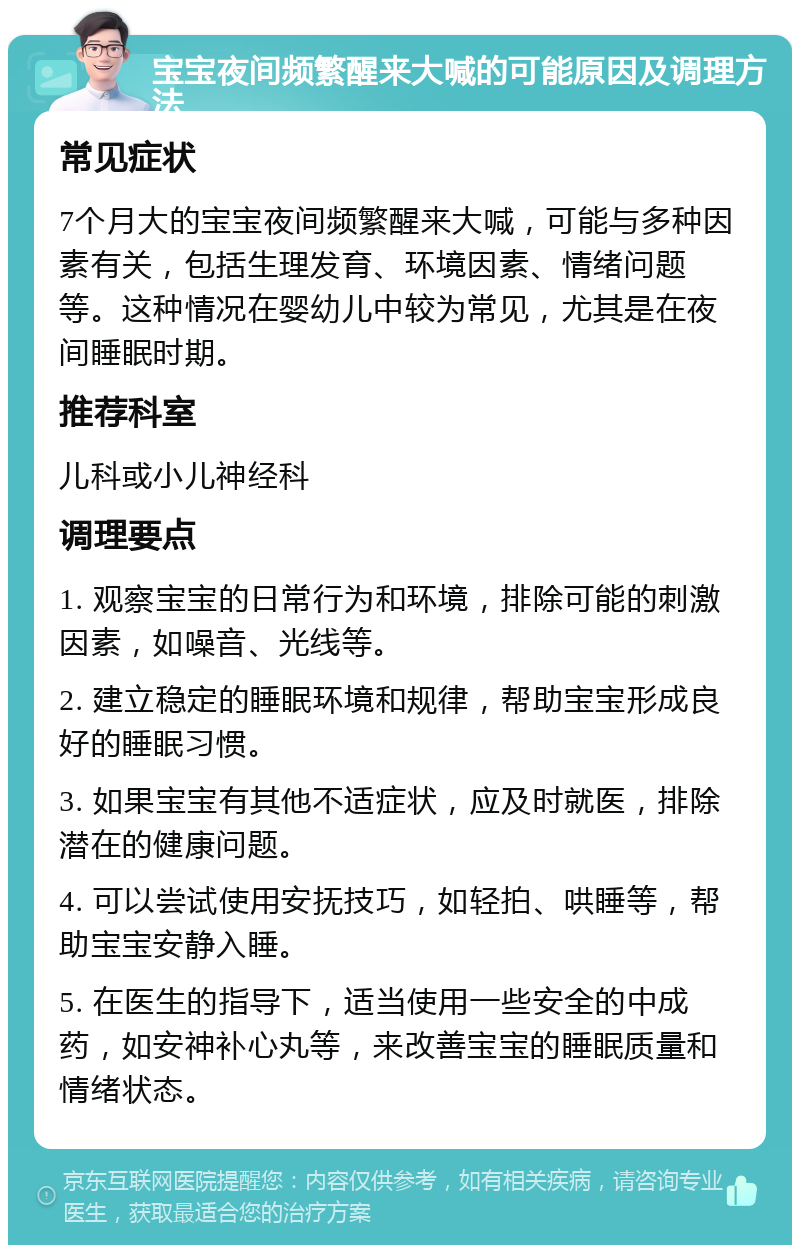 宝宝夜间频繁醒来大喊的可能原因及调理方法 常见症状 7个月大的宝宝夜间频繁醒来大喊，可能与多种因素有关，包括生理发育、环境因素、情绪问题等。这种情况在婴幼儿中较为常见，尤其是在夜间睡眠时期。 推荐科室 儿科或小儿神经科 调理要点 1. 观察宝宝的日常行为和环境，排除可能的刺激因素，如噪音、光线等。 2. 建立稳定的睡眠环境和规律，帮助宝宝形成良好的睡眠习惯。 3. 如果宝宝有其他不适症状，应及时就医，排除潜在的健康问题。 4. 可以尝试使用安抚技巧，如轻拍、哄睡等，帮助宝宝安静入睡。 5. 在医生的指导下，适当使用一些安全的中成药，如安神补心丸等，来改善宝宝的睡眠质量和情绪状态。