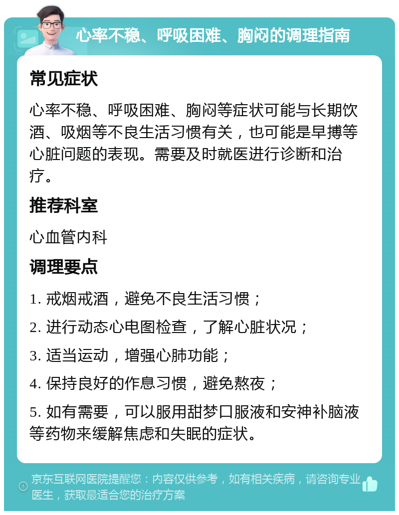 心率不稳、呼吸困难、胸闷的调理指南 常见症状 心率不稳、呼吸困难、胸闷等症状可能与长期饮酒、吸烟等不良生活习惯有关，也可能是早搏等心脏问题的表现。需要及时就医进行诊断和治疗。 推荐科室 心血管内科 调理要点 1. 戒烟戒酒，避免不良生活习惯； 2. 进行动态心电图检查，了解心脏状况； 3. 适当运动，增强心肺功能； 4. 保持良好的作息习惯，避免熬夜； 5. 如有需要，可以服用甜梦口服液和安神补脑液等药物来缓解焦虑和失眠的症状。