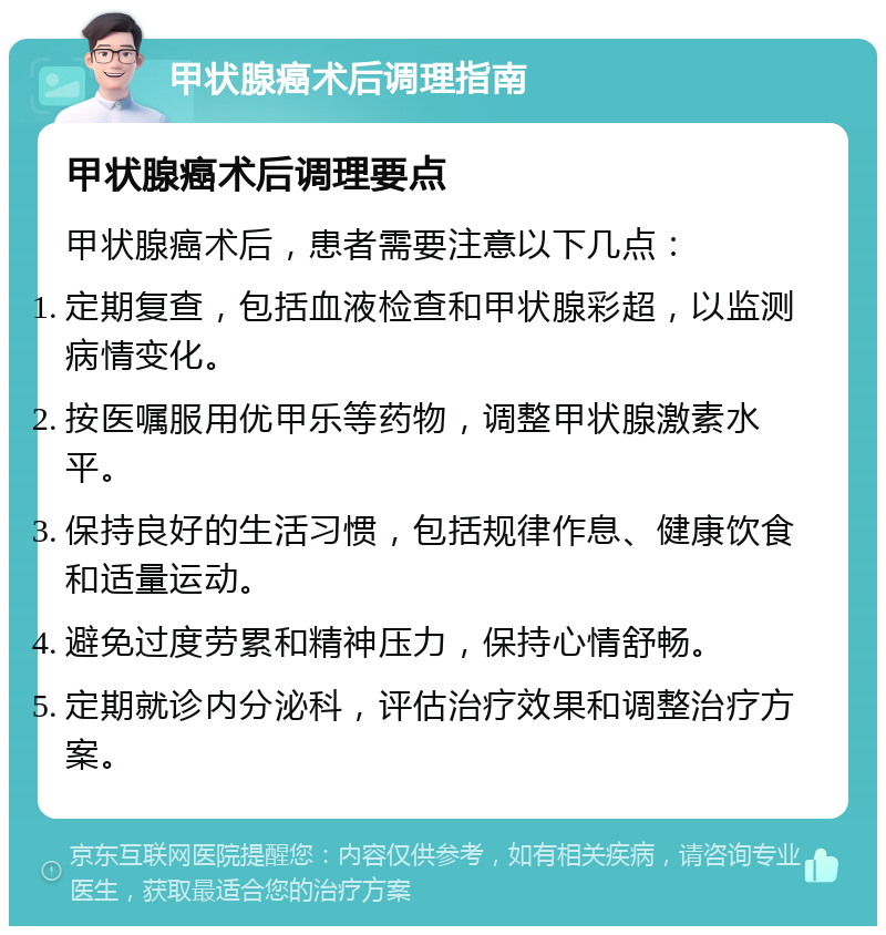 甲状腺癌术后调理指南 甲状腺癌术后调理要点 甲状腺癌术后，患者需要注意以下几点： 定期复查，包括血液检查和甲状腺彩超，以监测病情变化。 按医嘱服用优甲乐等药物，调整甲状腺激素水平。 保持良好的生活习惯，包括规律作息、健康饮食和适量运动。 避免过度劳累和精神压力，保持心情舒畅。 定期就诊内分泌科，评估治疗效果和调整治疗方案。