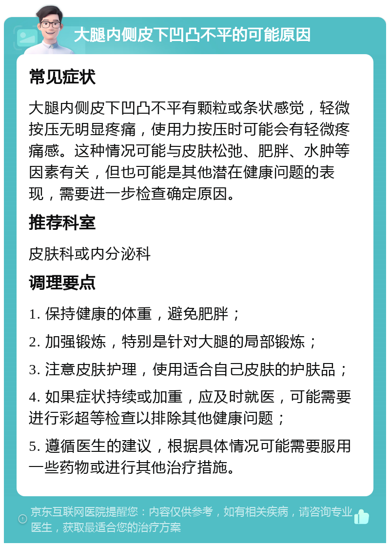 大腿内侧皮下凹凸不平的可能原因 常见症状 大腿内侧皮下凹凸不平有颗粒或条状感觉，轻微按压无明显疼痛，使用力按压时可能会有轻微疼痛感。这种情况可能与皮肤松弛、肥胖、水肿等因素有关，但也可能是其他潜在健康问题的表现，需要进一步检查确定原因。 推荐科室 皮肤科或内分泌科 调理要点 1. 保持健康的体重，避免肥胖； 2. 加强锻炼，特别是针对大腿的局部锻炼； 3. 注意皮肤护理，使用适合自己皮肤的护肤品； 4. 如果症状持续或加重，应及时就医，可能需要进行彩超等检查以排除其他健康问题； 5. 遵循医生的建议，根据具体情况可能需要服用一些药物或进行其他治疗措施。