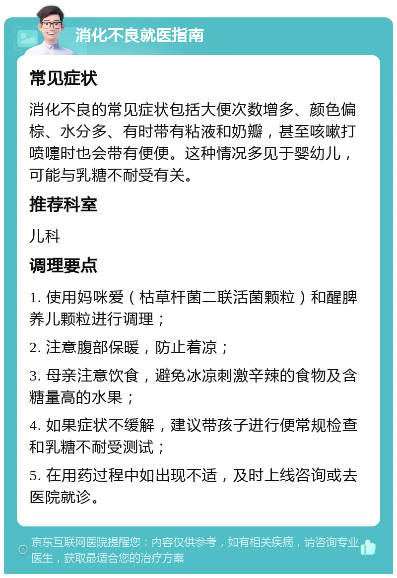 消化不良就医指南 常见症状 消化不良的常见症状包括大便次数增多、颜色偏棕、水分多、有时带有粘液和奶瓣，甚至咳嗽打喷嚏时也会带有便便。这种情况多见于婴幼儿，可能与乳糖不耐受有关。 推荐科室 儿科 调理要点 1. 使用妈咪爱（枯草杆菌二联活菌颗粒）和醒脾养儿颗粒进行调理； 2. 注意腹部保暖，防止着凉； 3. 母亲注意饮食，避免冰凉刺激辛辣的食物及含糖量高的水果； 4. 如果症状不缓解，建议带孩子进行便常规检查和乳糖不耐受测试； 5. 在用药过程中如出现不适，及时上线咨询或去医院就诊。