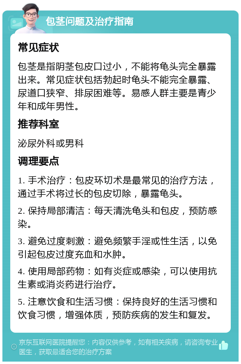 包茎问题及治疗指南 常见症状 包茎是指阴茎包皮口过小，不能将龟头完全暴露出来。常见症状包括勃起时龟头不能完全暴露、尿道口狭窄、排尿困难等。易感人群主要是青少年和成年男性。 推荐科室 泌尿外科或男科 调理要点 1. 手术治疗：包皮环切术是最常见的治疗方法，通过手术将过长的包皮切除，暴露龟头。 2. 保持局部清洁：每天清洗龟头和包皮，预防感染。 3. 避免过度刺激：避免频繁手淫或性生活，以免引起包皮过度充血和水肿。 4. 使用局部药物：如有炎症或感染，可以使用抗生素或消炎药进行治疗。 5. 注意饮食和生活习惯：保持良好的生活习惯和饮食习惯，增强体质，预防疾病的发生和复发。