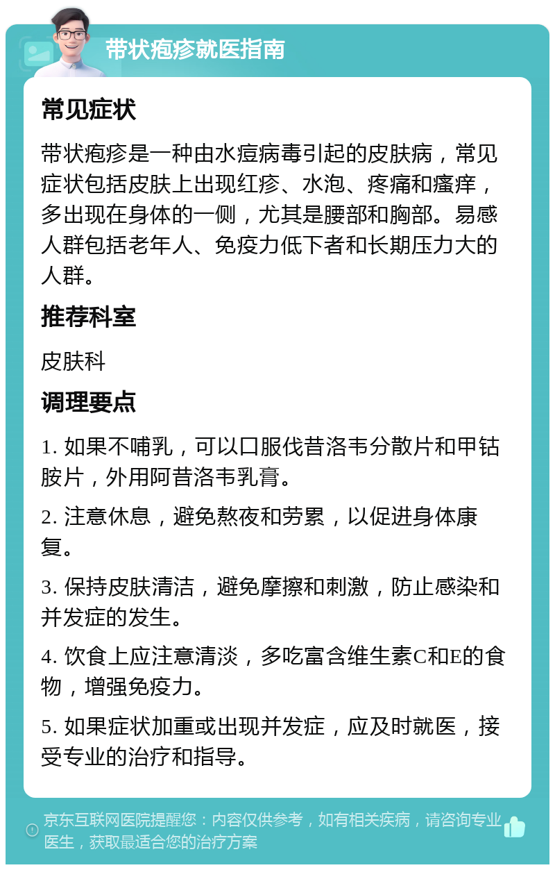 带状疱疹就医指南 常见症状 带状疱疹是一种由水痘病毒引起的皮肤病，常见症状包括皮肤上出现红疹、水泡、疼痛和瘙痒，多出现在身体的一侧，尤其是腰部和胸部。易感人群包括老年人、免疫力低下者和长期压力大的人群。 推荐科室 皮肤科 调理要点 1. 如果不哺乳，可以口服伐昔洛韦分散片和甲钴胺片，外用阿昔洛韦乳膏。 2. 注意休息，避免熬夜和劳累，以促进身体康复。 3. 保持皮肤清洁，避免摩擦和刺激，防止感染和并发症的发生。 4. 饮食上应注意清淡，多吃富含维生素C和E的食物，增强免疫力。 5. 如果症状加重或出现并发症，应及时就医，接受专业的治疗和指导。