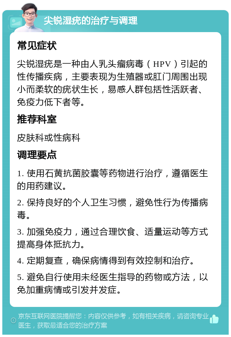 尖锐湿疣的治疗与调理 常见症状 尖锐湿疣是一种由人乳头瘤病毒（HPV）引起的性传播疾病，主要表现为生殖器或肛门周围出现小而柔软的疣状生长，易感人群包括性活跃者、免疫力低下者等。 推荐科室 皮肤科或性病科 调理要点 1. 使用石黄抗菌胶囊等药物进行治疗，遵循医生的用药建议。 2. 保持良好的个人卫生习惯，避免性行为传播病毒。 3. 加强免疫力，通过合理饮食、适量运动等方式提高身体抵抗力。 4. 定期复查，确保病情得到有效控制和治疗。 5. 避免自行使用未经医生指导的药物或方法，以免加重病情或引发并发症。