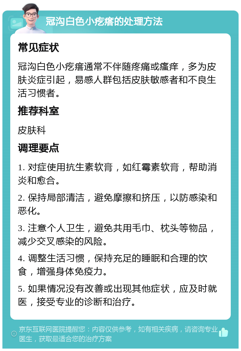 冠沟白色小疙瘩的处理方法 常见症状 冠沟白色小疙瘩通常不伴随疼痛或瘙痒，多为皮肤炎症引起，易感人群包括皮肤敏感者和不良生活习惯者。 推荐科室 皮肤科 调理要点 1. 对症使用抗生素软膏，如红霉素软膏，帮助消炎和愈合。 2. 保持局部清洁，避免摩擦和挤压，以防感染和恶化。 3. 注意个人卫生，避免共用毛巾、枕头等物品，减少交叉感染的风险。 4. 调整生活习惯，保持充足的睡眠和合理的饮食，增强身体免疫力。 5. 如果情况没有改善或出现其他症状，应及时就医，接受专业的诊断和治疗。