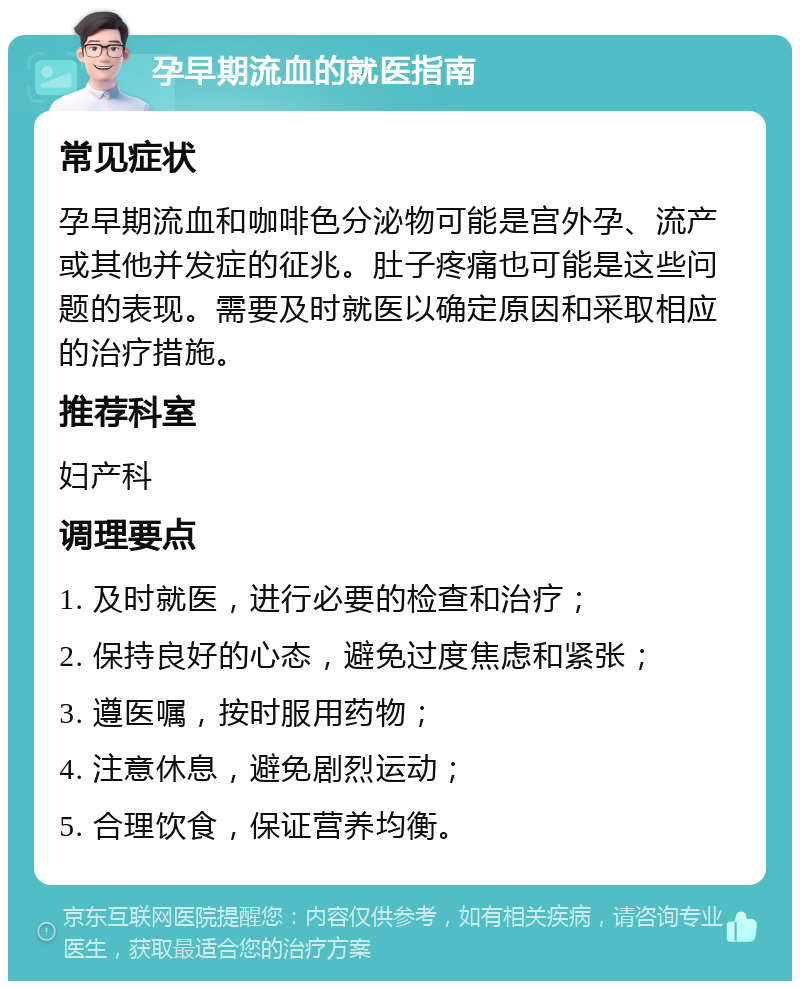 孕早期流血的就医指南 常见症状 孕早期流血和咖啡色分泌物可能是宫外孕、流产或其他并发症的征兆。肚子疼痛也可能是这些问题的表现。需要及时就医以确定原因和采取相应的治疗措施。 推荐科室 妇产科 调理要点 1. 及时就医，进行必要的检查和治疗； 2. 保持良好的心态，避免过度焦虑和紧张； 3. 遵医嘱，按时服用药物； 4. 注意休息，避免剧烈运动； 5. 合理饮食，保证营养均衡。