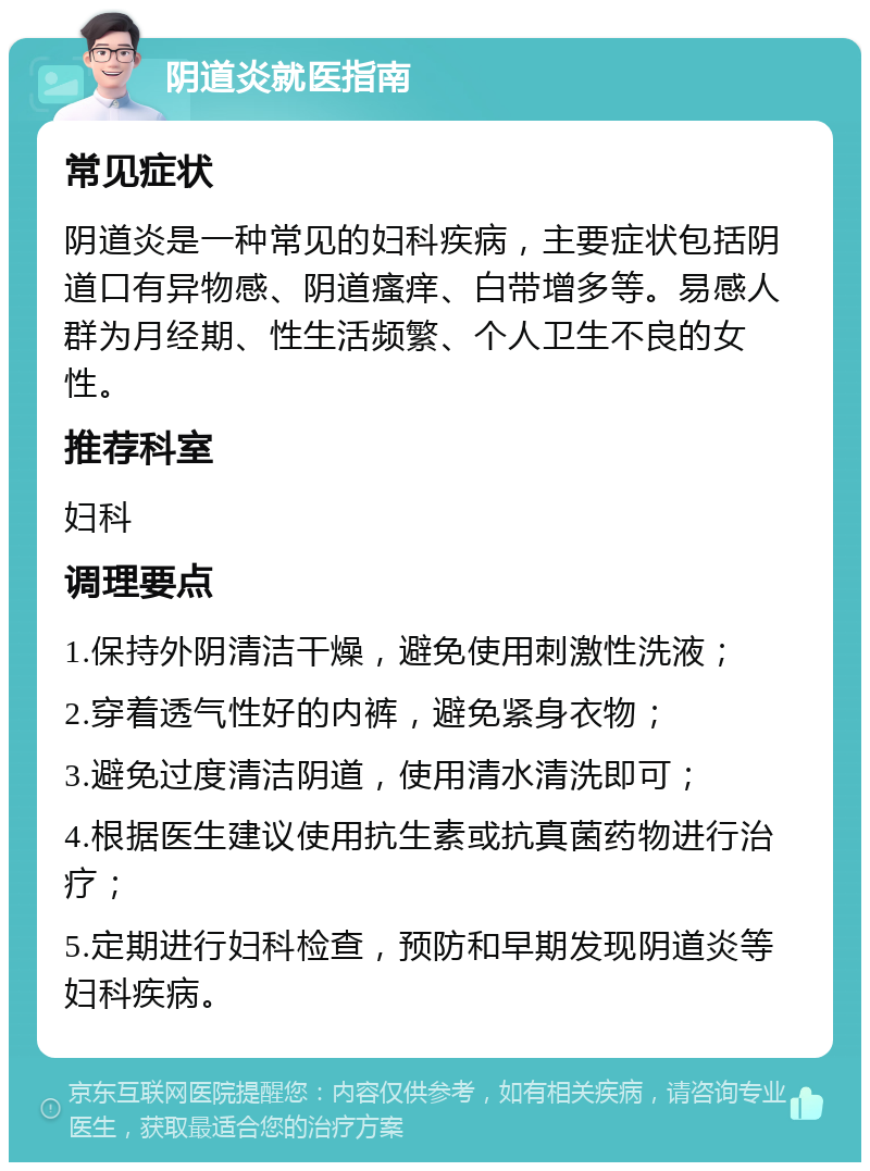 阴道炎就医指南 常见症状 阴道炎是一种常见的妇科疾病，主要症状包括阴道口有异物感、阴道瘙痒、白带增多等。易感人群为月经期、性生活频繁、个人卫生不良的女性。 推荐科室 妇科 调理要点 1.保持外阴清洁干燥，避免使用刺激性洗液； 2.穿着透气性好的内裤，避免紧身衣物； 3.避免过度清洁阴道，使用清水清洗即可； 4.根据医生建议使用抗生素或抗真菌药物进行治疗； 5.定期进行妇科检查，预防和早期发现阴道炎等妇科疾病。