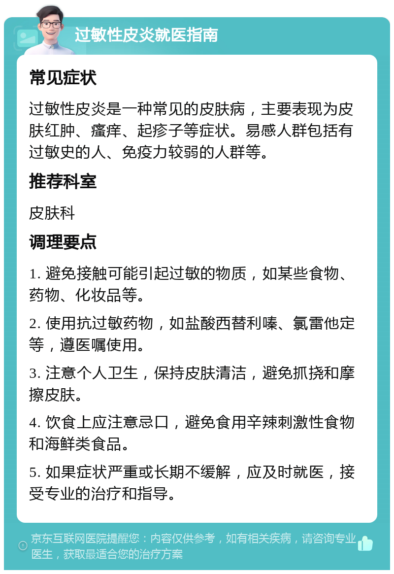 过敏性皮炎就医指南 常见症状 过敏性皮炎是一种常见的皮肤病，主要表现为皮肤红肿、瘙痒、起疹子等症状。易感人群包括有过敏史的人、免疫力较弱的人群等。 推荐科室 皮肤科 调理要点 1. 避免接触可能引起过敏的物质，如某些食物、药物、化妆品等。 2. 使用抗过敏药物，如盐酸西替利嗪、氯雷他定等，遵医嘱使用。 3. 注意个人卫生，保持皮肤清洁，避免抓挠和摩擦皮肤。 4. 饮食上应注意忌口，避免食用辛辣刺激性食物和海鲜类食品。 5. 如果症状严重或长期不缓解，应及时就医，接受专业的治疗和指导。