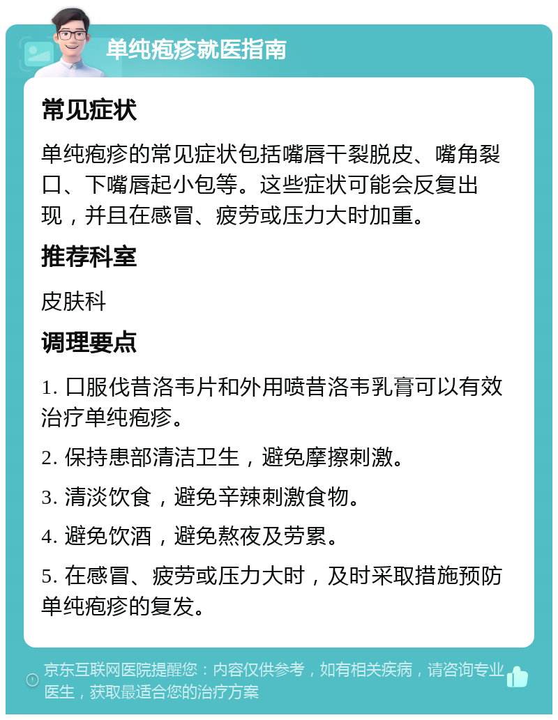 单纯疱疹就医指南 常见症状 单纯疱疹的常见症状包括嘴唇干裂脱皮、嘴角裂口、下嘴唇起小包等。这些症状可能会反复出现，并且在感冒、疲劳或压力大时加重。 推荐科室 皮肤科 调理要点 1. 口服伐昔洛韦片和外用喷昔洛韦乳膏可以有效治疗单纯疱疹。 2. 保持患部清洁卫生，避免摩擦刺激。 3. 清淡饮食，避免辛辣刺激食物。 4. 避免饮酒，避免熬夜及劳累。 5. 在感冒、疲劳或压力大时，及时采取措施预防单纯疱疹的复发。