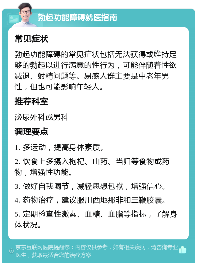 勃起功能障碍就医指南 常见症状 勃起功能障碍的常见症状包括无法获得或维持足够的勃起以进行满意的性行为，可能伴随着性欲减退、射精问题等。易感人群主要是中老年男性，但也可能影响年轻人。 推荐科室 泌尿外科或男科 调理要点 1. 多运动，提高身体素质。 2. 饮食上多摄入枸杞、山药、当归等食物或药物，增强性功能。 3. 做好自我调节，减轻思想包袱，增强信心。 4. 药物治疗，建议服用西地那非和三鞭胶囊。 5. 定期检查性激素、血糖、血脂等指标，了解身体状况。