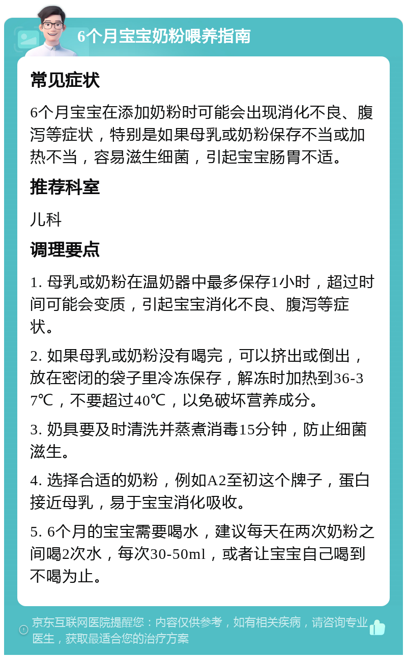 6个月宝宝奶粉喂养指南 常见症状 6个月宝宝在添加奶粉时可能会出现消化不良、腹泻等症状，特别是如果母乳或奶粉保存不当或加热不当，容易滋生细菌，引起宝宝肠胃不适。 推荐科室 儿科 调理要点 1. 母乳或奶粉在温奶器中最多保存1小时，超过时间可能会变质，引起宝宝消化不良、腹泻等症状。 2. 如果母乳或奶粉没有喝完，可以挤出或倒出，放在密闭的袋子里冷冻保存，解冻时加热到36-37℃，不要超过40℃，以免破坏营养成分。 3. 奶具要及时清洗并蒸煮消毒15分钟，防止细菌滋生。 4. 选择合适的奶粉，例如A2至初这个牌子，蛋白接近母乳，易于宝宝消化吸收。 5. 6个月的宝宝需要喝水，建议每天在两次奶粉之间喝2次水，每次30-50ml，或者让宝宝自己喝到不喝为止。