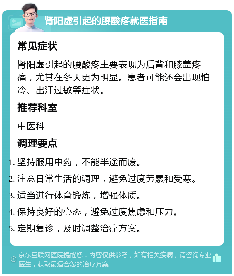 肾阳虚引起的腰酸疼就医指南 常见症状 肾阳虚引起的腰酸疼主要表现为后背和膝盖疼痛，尤其在冬天更为明显。患者可能还会出现怕冷、出汗过敏等症状。 推荐科室 中医科 调理要点 坚持服用中药，不能半途而废。 注意日常生活的调理，避免过度劳累和受寒。 适当进行体育锻炼，增强体质。 保持良好的心态，避免过度焦虑和压力。 定期复诊，及时调整治疗方案。