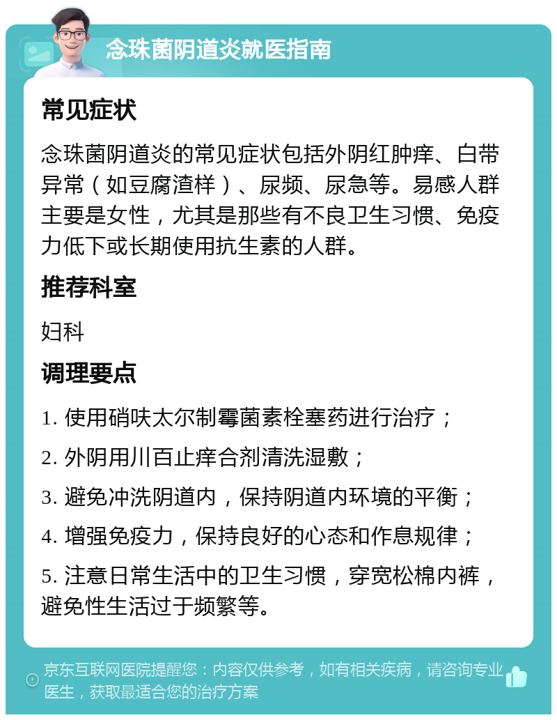 念珠菌阴道炎就医指南 常见症状 念珠菌阴道炎的常见症状包括外阴红肿痒、白带异常（如豆腐渣样）、尿频、尿急等。易感人群主要是女性，尤其是那些有不良卫生习惯、免疫力低下或长期使用抗生素的人群。 推荐科室 妇科 调理要点 1. 使用硝呋太尔制霉菌素栓塞药进行治疗； 2. 外阴用川百止痒合剂清洗湿敷； 3. 避免冲洗阴道内，保持阴道内环境的平衡； 4. 增强免疫力，保持良好的心态和作息规律； 5. 注意日常生活中的卫生习惯，穿宽松棉内裤，避免性生活过于频繁等。