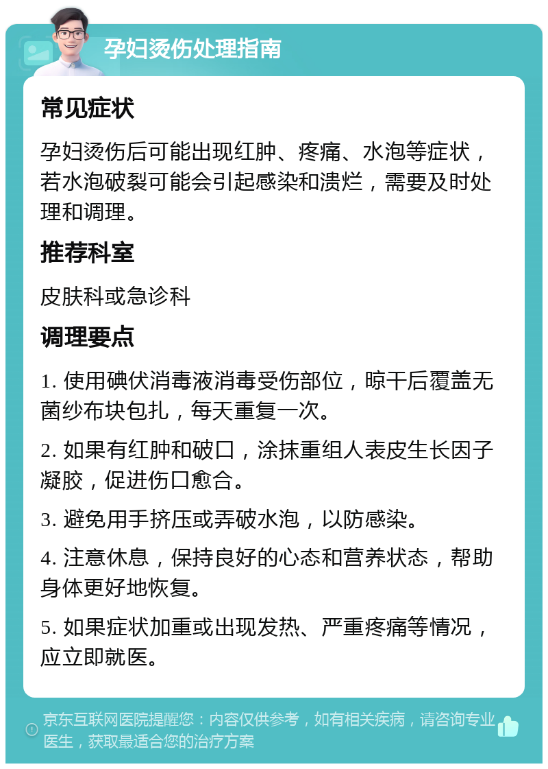 孕妇烫伤处理指南 常见症状 孕妇烫伤后可能出现红肿、疼痛、水泡等症状，若水泡破裂可能会引起感染和溃烂，需要及时处理和调理。 推荐科室 皮肤科或急诊科 调理要点 1. 使用碘伏消毒液消毒受伤部位，晾干后覆盖无菌纱布块包扎，每天重复一次。 2. 如果有红肿和破口，涂抹重组人表皮生长因子凝胶，促进伤口愈合。 3. 避免用手挤压或弄破水泡，以防感染。 4. 注意休息，保持良好的心态和营养状态，帮助身体更好地恢复。 5. 如果症状加重或出现发热、严重疼痛等情况，应立即就医。