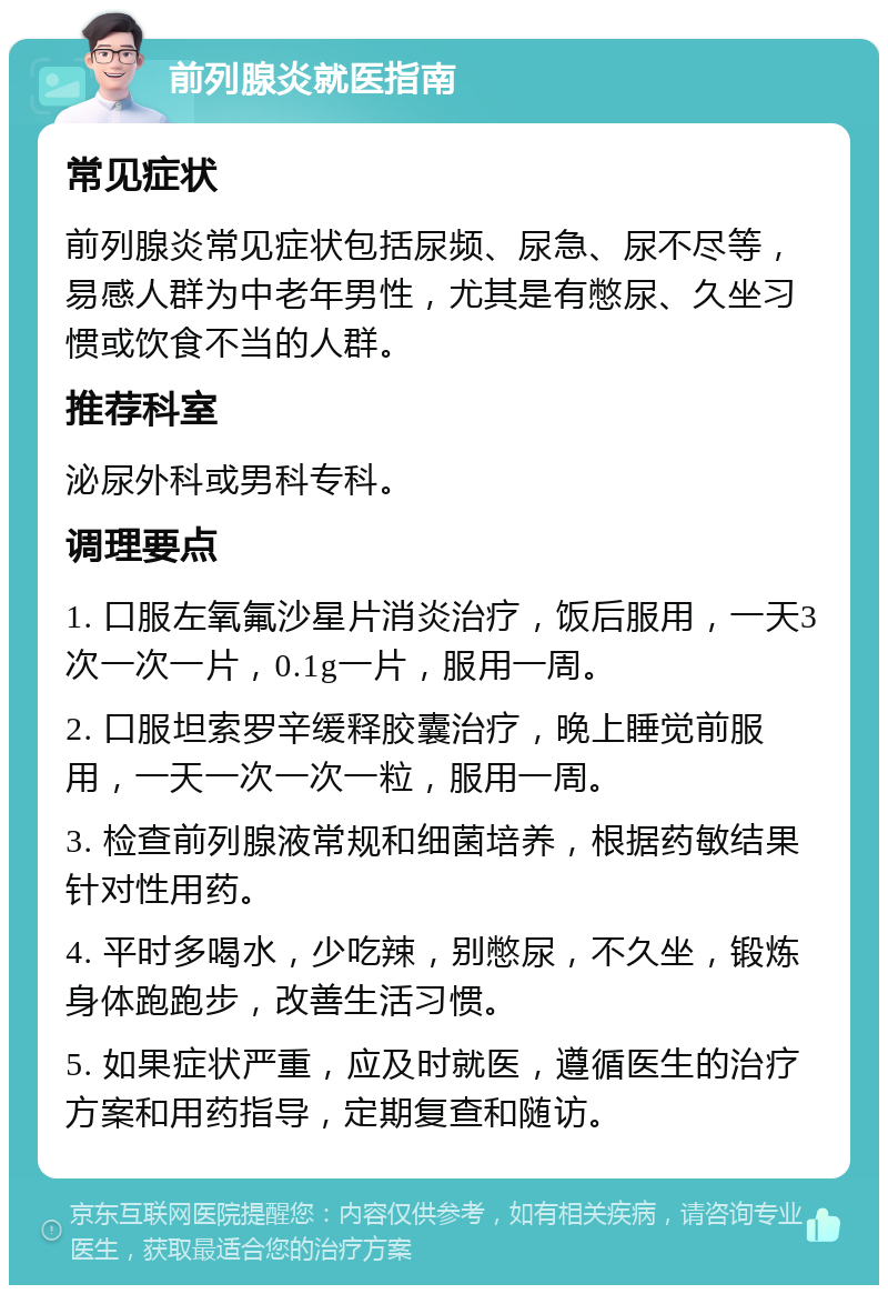 前列腺炎就医指南 常见症状 前列腺炎常见症状包括尿频、尿急、尿不尽等，易感人群为中老年男性，尤其是有憋尿、久坐习惯或饮食不当的人群。 推荐科室 泌尿外科或男科专科。 调理要点 1. 口服左氧氟沙星片消炎治疗，饭后服用，一天3次一次一片，0.1g一片，服用一周。 2. 口服坦索罗辛缓释胶囊治疗，晚上睡觉前服用，一天一次一次一粒，服用一周。 3. 检查前列腺液常规和细菌培养，根据药敏结果针对性用药。 4. 平时多喝水，少吃辣，别憋尿，不久坐，锻炼身体跑跑步，改善生活习惯。 5. 如果症状严重，应及时就医，遵循医生的治疗方案和用药指导，定期复查和随访。