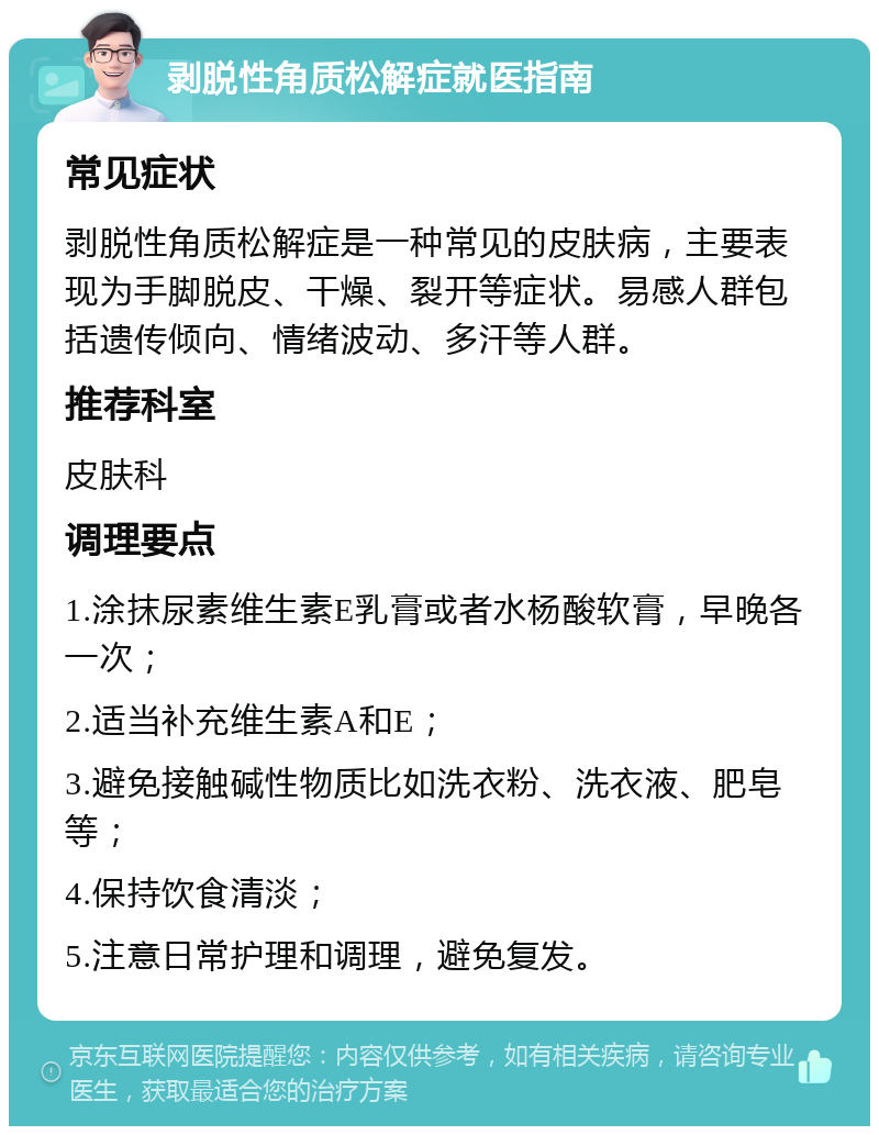 剥脱性角质松解症就医指南 常见症状 剥脱性角质松解症是一种常见的皮肤病，主要表现为手脚脱皮、干燥、裂开等症状。易感人群包括遗传倾向、情绪波动、多汗等人群。 推荐科室 皮肤科 调理要点 1.涂抹尿素维生素E乳膏或者水杨酸软膏，早晚各一次； 2.适当补充维生素A和E； 3.避免接触碱性物质比如洗衣粉、洗衣液、肥皂等； 4.保持饮食清淡； 5.注意日常护理和调理，避免复发。