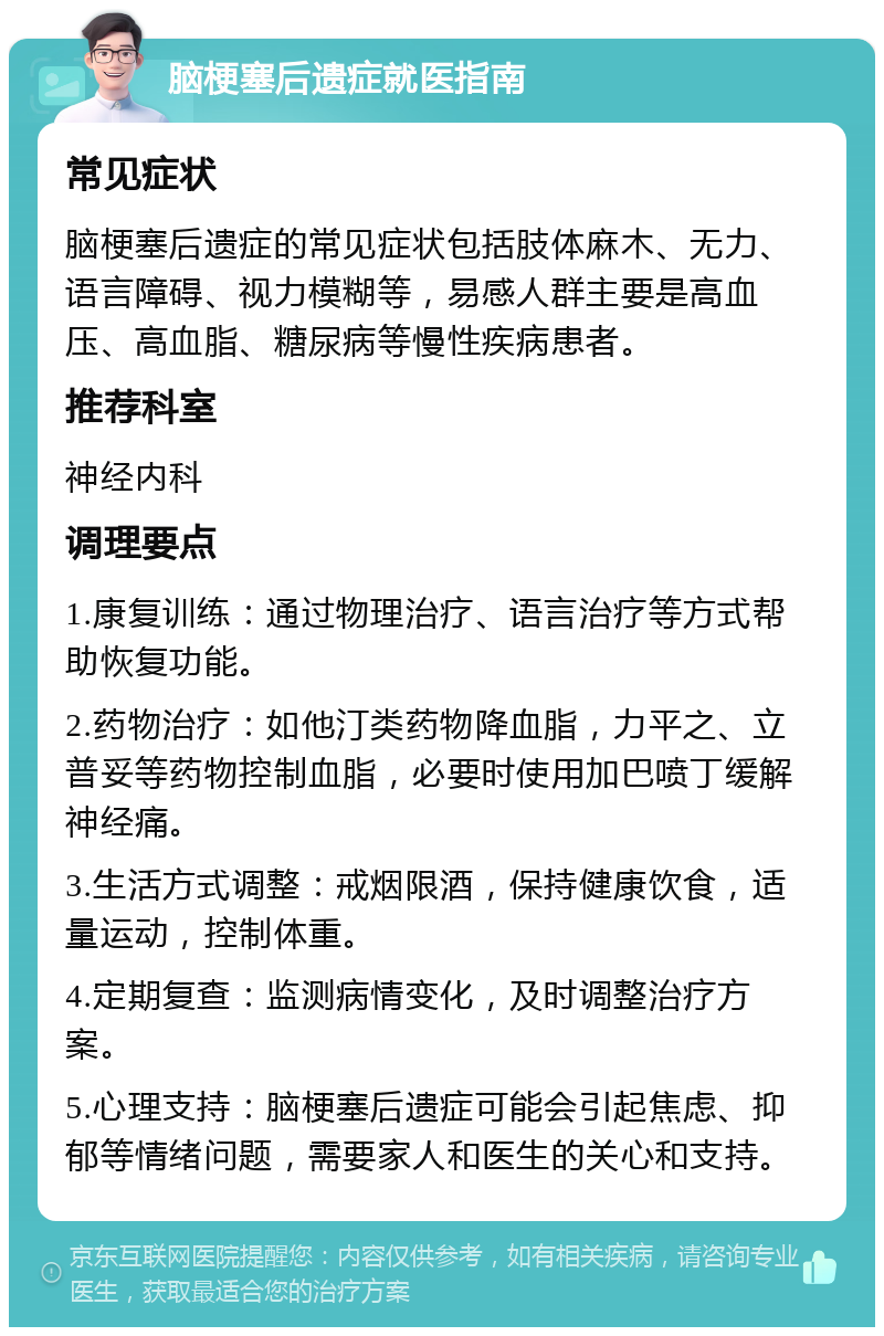 脑梗塞后遗症就医指南 常见症状 脑梗塞后遗症的常见症状包括肢体麻木、无力、语言障碍、视力模糊等，易感人群主要是高血压、高血脂、糖尿病等慢性疾病患者。 推荐科室 神经内科 调理要点 1.康复训练：通过物理治疗、语言治疗等方式帮助恢复功能。 2.药物治疗：如他汀类药物降血脂，力平之、立普妥等药物控制血脂，必要时使用加巴喷丁缓解神经痛。 3.生活方式调整：戒烟限酒，保持健康饮食，适量运动，控制体重。 4.定期复查：监测病情变化，及时调整治疗方案。 5.心理支持：脑梗塞后遗症可能会引起焦虑、抑郁等情绪问题，需要家人和医生的关心和支持。