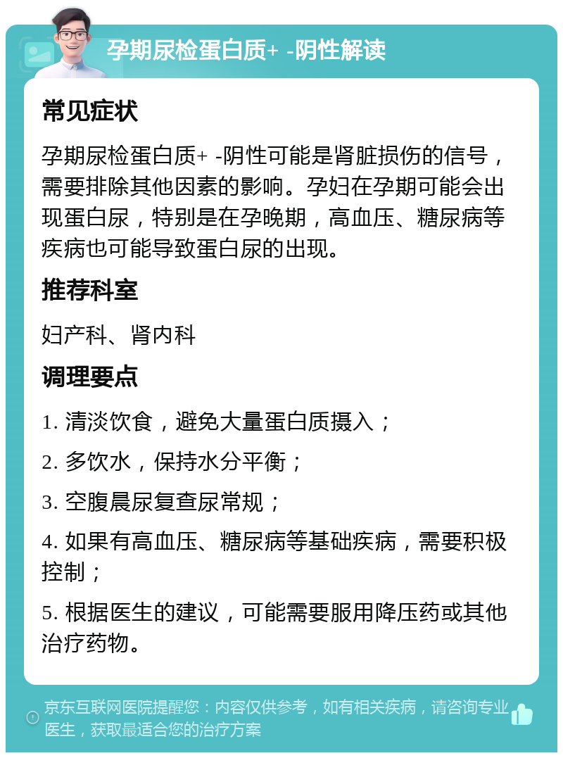 孕期尿检蛋白质+ -阴性解读 常见症状 孕期尿检蛋白质+ -阴性可能是肾脏损伤的信号，需要排除其他因素的影响。孕妇在孕期可能会出现蛋白尿，特别是在孕晚期，高血压、糖尿病等疾病也可能导致蛋白尿的出现。 推荐科室 妇产科、肾内科 调理要点 1. 清淡饮食，避免大量蛋白质摄入； 2. 多饮水，保持水分平衡； 3. 空腹晨尿复查尿常规； 4. 如果有高血压、糖尿病等基础疾病，需要积极控制； 5. 根据医生的建议，可能需要服用降压药或其他治疗药物。