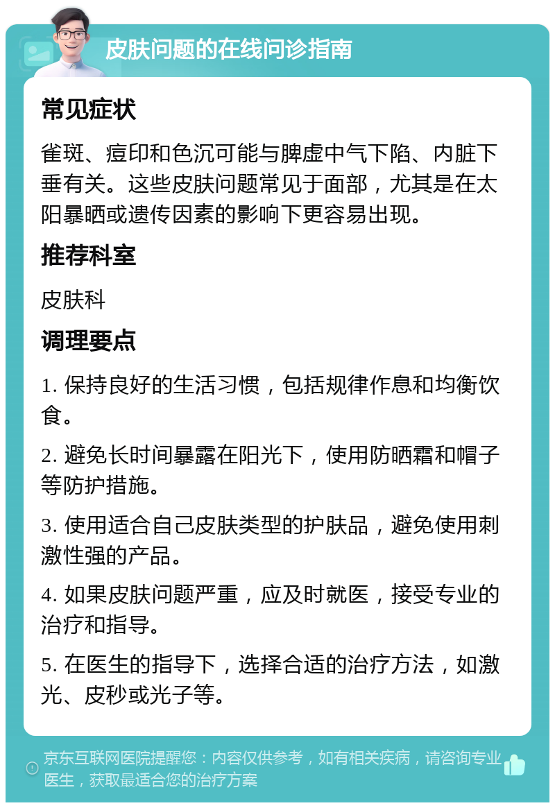 皮肤问题的在线问诊指南 常见症状 雀斑、痘印和色沉可能与脾虚中气下陷、内脏下垂有关。这些皮肤问题常见于面部，尤其是在太阳暴晒或遗传因素的影响下更容易出现。 推荐科室 皮肤科 调理要点 1. 保持良好的生活习惯，包括规律作息和均衡饮食。 2. 避免长时间暴露在阳光下，使用防晒霜和帽子等防护措施。 3. 使用适合自己皮肤类型的护肤品，避免使用刺激性强的产品。 4. 如果皮肤问题严重，应及时就医，接受专业的治疗和指导。 5. 在医生的指导下，选择合适的治疗方法，如激光、皮秒或光子等。