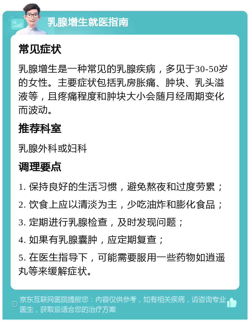 乳腺增生就医指南 常见症状 乳腺增生是一种常见的乳腺疾病，多见于30-50岁的女性。主要症状包括乳房胀痛、肿块、乳头溢液等，且疼痛程度和肿块大小会随月经周期变化而波动。 推荐科室 乳腺外科或妇科 调理要点 1. 保持良好的生活习惯，避免熬夜和过度劳累； 2. 饮食上应以清淡为主，少吃油炸和膨化食品； 3. 定期进行乳腺检查，及时发现问题； 4. 如果有乳腺囊肿，应定期复查； 5. 在医生指导下，可能需要服用一些药物如逍遥丸等来缓解症状。