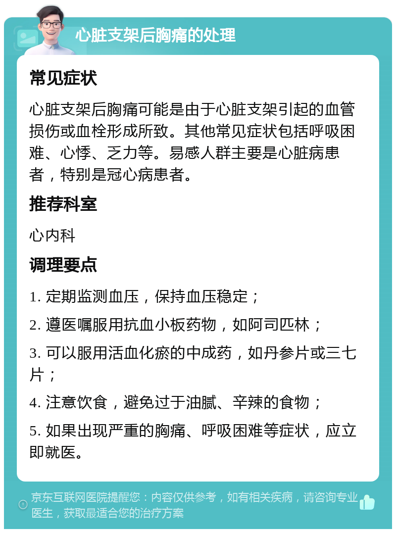 心脏支架后胸痛的处理 常见症状 心脏支架后胸痛可能是由于心脏支架引起的血管损伤或血栓形成所致。其他常见症状包括呼吸困难、心悸、乏力等。易感人群主要是心脏病患者，特别是冠心病患者。 推荐科室 心内科 调理要点 1. 定期监测血压，保持血压稳定； 2. 遵医嘱服用抗血小板药物，如阿司匹林； 3. 可以服用活血化瘀的中成药，如丹参片或三七片； 4. 注意饮食，避免过于油腻、辛辣的食物； 5. 如果出现严重的胸痛、呼吸困难等症状，应立即就医。