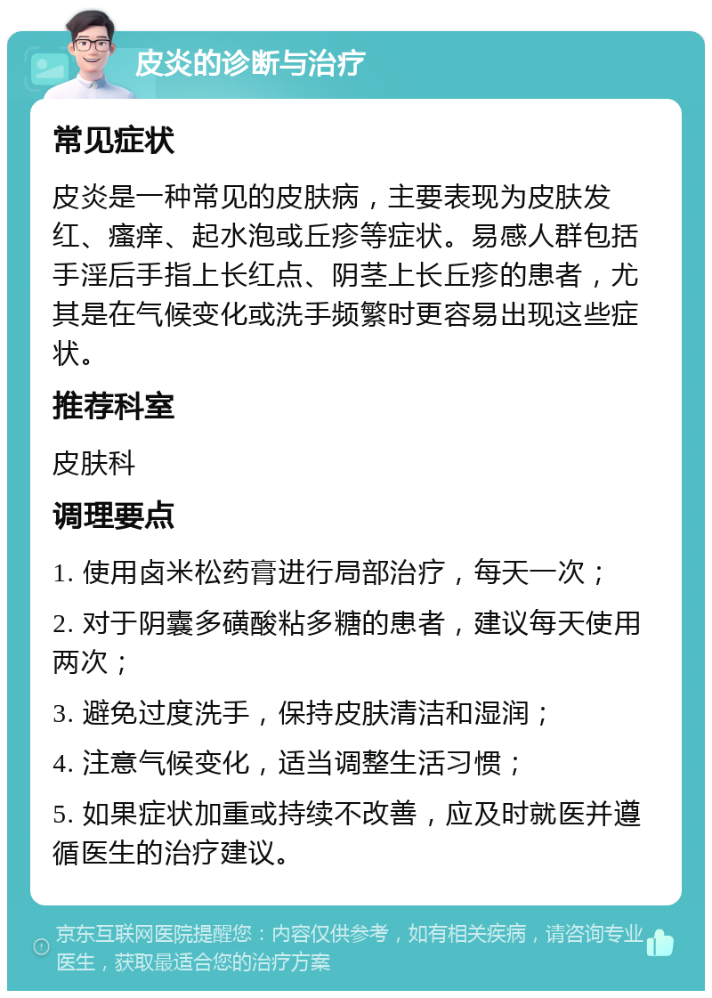 皮炎的诊断与治疗 常见症状 皮炎是一种常见的皮肤病，主要表现为皮肤发红、瘙痒、起水泡或丘疹等症状。易感人群包括手淫后手指上长红点、阴茎上长丘疹的患者，尤其是在气候变化或洗手频繁时更容易出现这些症状。 推荐科室 皮肤科 调理要点 1. 使用卤米松药膏进行局部治疗，每天一次； 2. 对于阴囊多磺酸粘多糖的患者，建议每天使用两次； 3. 避免过度洗手，保持皮肤清洁和湿润； 4. 注意气候变化，适当调整生活习惯； 5. 如果症状加重或持续不改善，应及时就医并遵循医生的治疗建议。