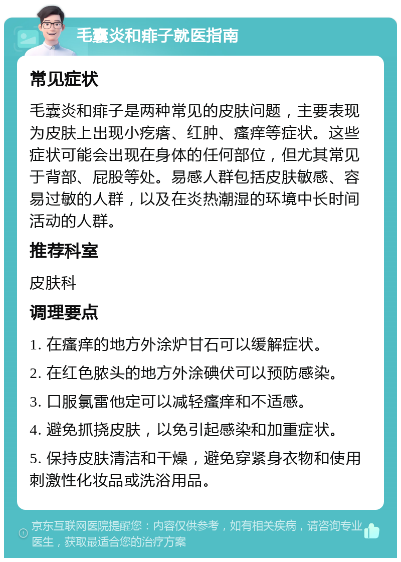 毛囊炎和痱子就医指南 常见症状 毛囊炎和痱子是两种常见的皮肤问题，主要表现为皮肤上出现小疙瘩、红肿、瘙痒等症状。这些症状可能会出现在身体的任何部位，但尤其常见于背部、屁股等处。易感人群包括皮肤敏感、容易过敏的人群，以及在炎热潮湿的环境中长时间活动的人群。 推荐科室 皮肤科 调理要点 1. 在瘙痒的地方外涂炉甘石可以缓解症状。 2. 在红色脓头的地方外涂碘伏可以预防感染。 3. 口服氯雷他定可以减轻瘙痒和不适感。 4. 避免抓挠皮肤，以免引起感染和加重症状。 5. 保持皮肤清洁和干燥，避免穿紧身衣物和使用刺激性化妆品或洗浴用品。