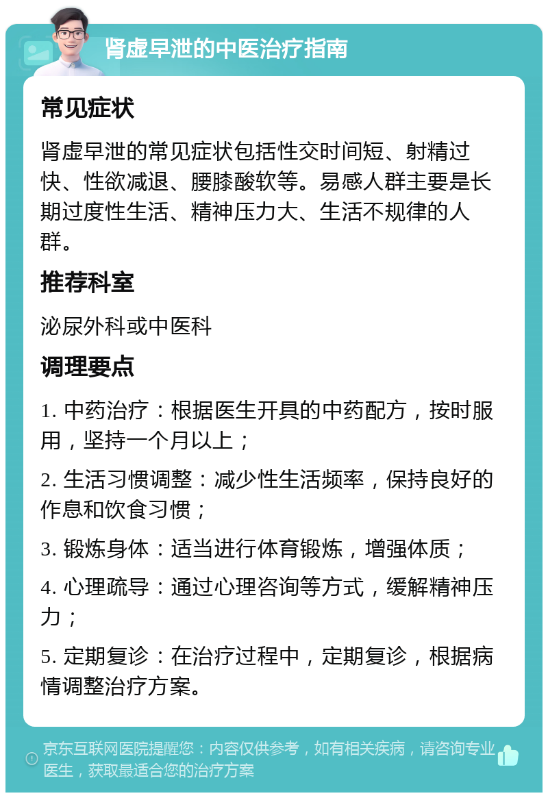 肾虚早泄的中医治疗指南 常见症状 肾虚早泄的常见症状包括性交时间短、射精过快、性欲减退、腰膝酸软等。易感人群主要是长期过度性生活、精神压力大、生活不规律的人群。 推荐科室 泌尿外科或中医科 调理要点 1. 中药治疗：根据医生开具的中药配方，按时服用，坚持一个月以上； 2. 生活习惯调整：减少性生活频率，保持良好的作息和饮食习惯； 3. 锻炼身体：适当进行体育锻炼，增强体质； 4. 心理疏导：通过心理咨询等方式，缓解精神压力； 5. 定期复诊：在治疗过程中，定期复诊，根据病情调整治疗方案。