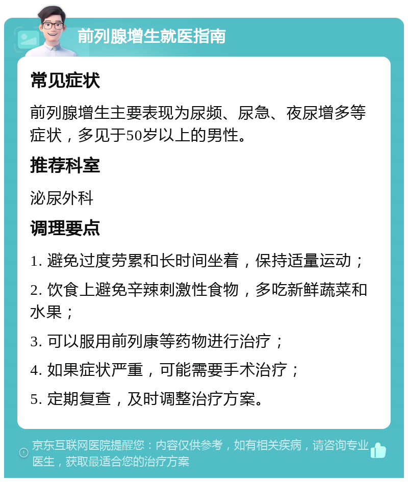 前列腺增生就医指南 常见症状 前列腺增生主要表现为尿频、尿急、夜尿增多等症状，多见于50岁以上的男性。 推荐科室 泌尿外科 调理要点 1. 避免过度劳累和长时间坐着，保持适量运动； 2. 饮食上避免辛辣刺激性食物，多吃新鲜蔬菜和水果； 3. 可以服用前列康等药物进行治疗； 4. 如果症状严重，可能需要手术治疗； 5. 定期复查，及时调整治疗方案。