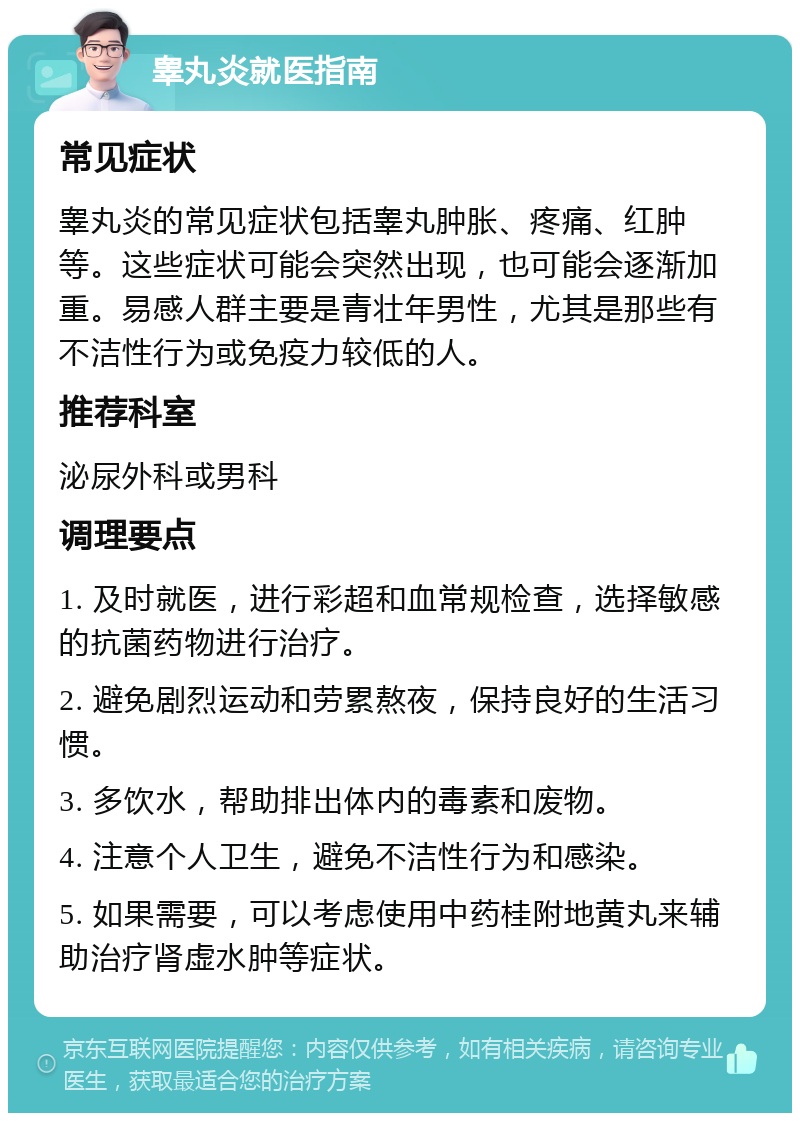 睾丸炎就医指南 常见症状 睾丸炎的常见症状包括睾丸肿胀、疼痛、红肿等。这些症状可能会突然出现，也可能会逐渐加重。易感人群主要是青壮年男性，尤其是那些有不洁性行为或免疫力较低的人。 推荐科室 泌尿外科或男科 调理要点 1. 及时就医，进行彩超和血常规检查，选择敏感的抗菌药物进行治疗。 2. 避免剧烈运动和劳累熬夜，保持良好的生活习惯。 3. 多饮水，帮助排出体内的毒素和废物。 4. 注意个人卫生，避免不洁性行为和感染。 5. 如果需要，可以考虑使用中药桂附地黄丸来辅助治疗肾虚水肿等症状。