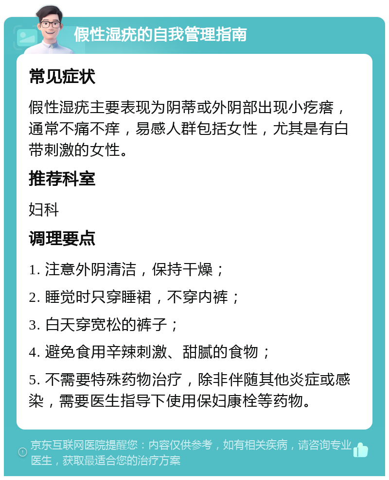 假性湿疣的自我管理指南 常见症状 假性湿疣主要表现为阴蒂或外阴部出现小疙瘩，通常不痛不痒，易感人群包括女性，尤其是有白带刺激的女性。 推荐科室 妇科 调理要点 1. 注意外阴清洁，保持干燥； 2. 睡觉时只穿睡裙，不穿内裤； 3. 白天穿宽松的裤子； 4. 避免食用辛辣刺激、甜腻的食物； 5. 不需要特殊药物治疗，除非伴随其他炎症或感染，需要医生指导下使用保妇康栓等药物。