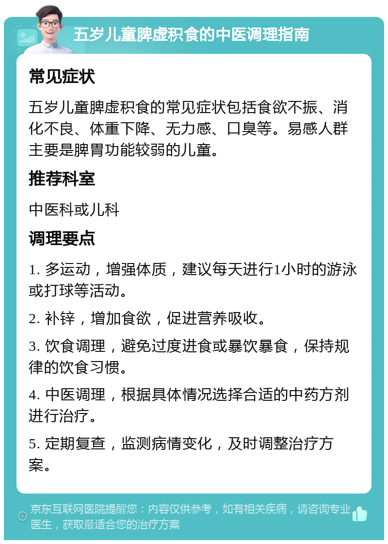 五岁儿童脾虚积食的中医调理指南 常见症状 五岁儿童脾虚积食的常见症状包括食欲不振、消化不良、体重下降、无力感、口臭等。易感人群主要是脾胃功能较弱的儿童。 推荐科室 中医科或儿科 调理要点 1. 多运动，增强体质，建议每天进行1小时的游泳或打球等活动。 2. 补锌，增加食欲，促进营养吸收。 3. 饮食调理，避免过度进食或暴饮暴食，保持规律的饮食习惯。 4. 中医调理，根据具体情况选择合适的中药方剂进行治疗。 5. 定期复查，监测病情变化，及时调整治疗方案。