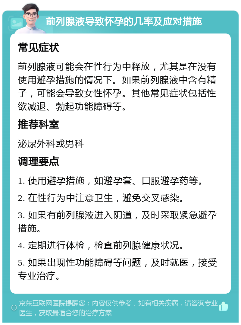 前列腺液导致怀孕的几率及应对措施 常见症状 前列腺液可能会在性行为中释放，尤其是在没有使用避孕措施的情况下。如果前列腺液中含有精子，可能会导致女性怀孕。其他常见症状包括性欲减退、勃起功能障碍等。 推荐科室 泌尿外科或男科 调理要点 1. 使用避孕措施，如避孕套、口服避孕药等。 2. 在性行为中注意卫生，避免交叉感染。 3. 如果有前列腺液进入阴道，及时采取紧急避孕措施。 4. 定期进行体检，检查前列腺健康状况。 5. 如果出现性功能障碍等问题，及时就医，接受专业治疗。