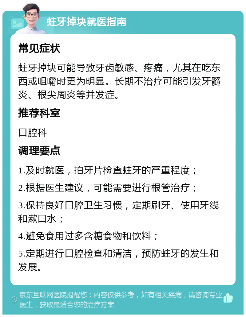 蛀牙掉块就医指南 常见症状 蛀牙掉块可能导致牙齿敏感、疼痛，尤其在吃东西或咀嚼时更为明显。长期不治疗可能引发牙髓炎、根尖周炎等并发症。 推荐科室 口腔科 调理要点 1.及时就医，拍牙片检查蛀牙的严重程度； 2.根据医生建议，可能需要进行根管治疗； 3.保持良好口腔卫生习惯，定期刷牙、使用牙线和漱口水； 4.避免食用过多含糖食物和饮料； 5.定期进行口腔检查和清洁，预防蛀牙的发生和发展。